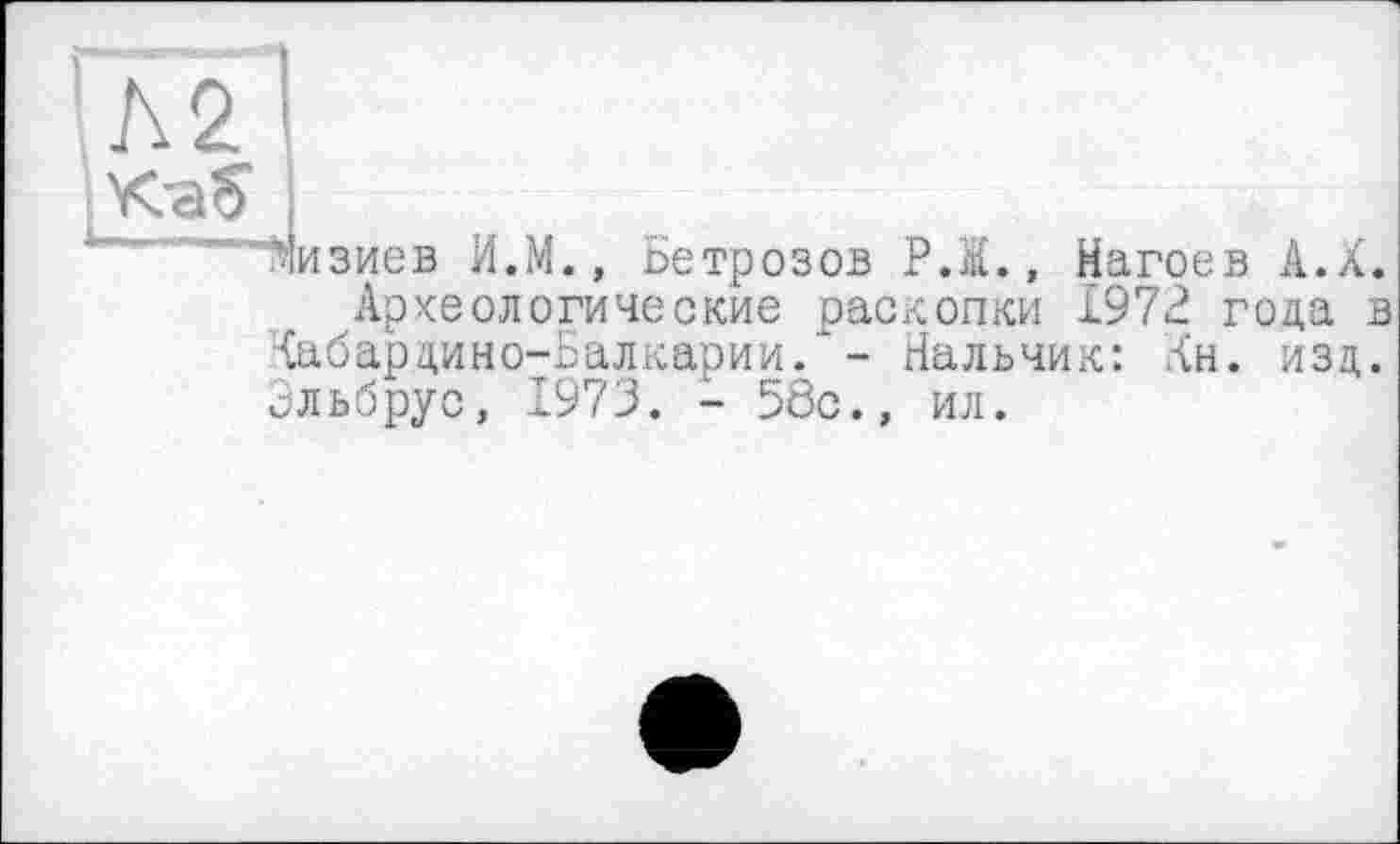 ﻿'Л2'
Мизиев И.М., Бетрозов P.I., Нагоев А.Х. Археологические раскопки 1972 года в Кабардино-Балкарии/- Нальчик: Ан. изд. Эльбрус, 1973. - 58с., ил.